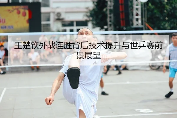 王楚钦外战连胜背后技术提升与世乒赛前景展望